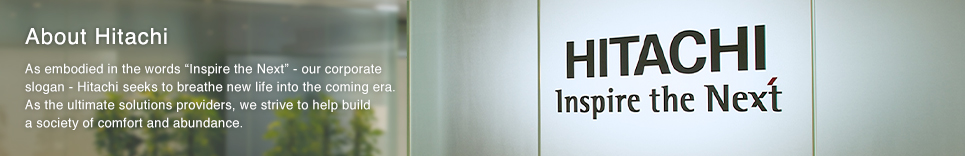 About Hitachi : As embodied in the words "Inspire the Next" - our corporate slogan - Hitachi seeks to breathe new life into the coming era. As the ultimate solutions providers, we strive to help build a society of comfort and abundance.